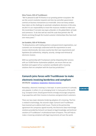 E-invoicing Yearbook 2017 – Q1 111
Stina Treven, CEO of TrustWeaver:
“We’re pleased to add TIE Kinetix to our growing partner ecosystem. We
see the current revolution towards real-time tax and other government
controls on business transactions as irreversible. Since not many vendors
have taken on the challenge to automate compliance decisions in this area,
we feel it is our responsibility to invest the resources needed to make sure
this trend doesn’t recreate new types of borders in the global fabric of trade
and commerce. To do that well we need the scale that partners like TIE
Kinetix can bring through the trusted customer relationships they have built
over many years.”
Jan Sundelin, CEO of TIE Kinetix:
“In doing business with trading partners and government organizations, our
customers are increasingly confronted with the requirement to send
invoices electronically. But every country has their own requirements and
legislation for authenticity, integrity, security, storage and retrieval of
electronic invoices.
With our partnership with Trustweaver and by integrating their services
with our FLOW Partner Automation platform, we ensure that we can
facilitate and support all our customers worldwide with e-invoicing
solutions that are compliant with the local tax jurisdictions.”
Comarch joins forces with TrustWeaver to make
electronic invoicing borderless and compliant
2017/01/10 - Compliance, Cooperation, Electronic Invoicing
Nowadays, electronic invoicing is a hot topic. In some countries it is already
very popular, in others it is an emerging trend. In many parts of the world
(e.g. European Union, Brazil) governments strongly encourage companies
to go paperless with their invoices to business and government customers.
There are two major obstacles hindering adoption of e-invoicing. The first
is related to technology, the second is legal. Comarch and TrustWeaver
have teamed up to address both issues. Thanks to the partnership
agreement the companies signed recently, the Electronic Data Interchange
solutions provided by Comarch are based on legal knowledge and technical
solutions of TrustWeaver’s multinational team of experts. This will help to
make e-invoicing compliant with legal requirements all over the world.
 