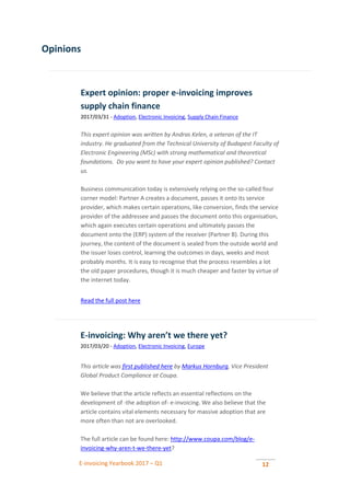 E-invoicing Yearbook 2017 – Q1 12
Opinions
Expert opinion: proper e-invoicing improves
supply chain finance
2017/03/31 - Adoption, Electronic Invoicing, Supply Chain Finance
This expert opinion was written by Andras Kelen, a veteran of the IT
industry. He graduated from the Technical University of Budapest Faculty of
Electronic Engineering (MSc) with strong mathematical and theoretical
foundations. Do you want to have your expert opinion published? Contact
us.
Business communication today is extensively relying on the so-called four
corner model: Partner A creates a document, passes it onto its service
provider, which makes certain operations, like conversion, finds the service
provider of the addressee and passes the document onto this organisation,
which again executes certain operations and ultimately passes the
document onto the (ERP) system of the receiver (Partner B). During this
journey, the content of the document is sealed from the outside world and
the issuer loses control, learning the outcomes in days, weeks and most
probably months. It is easy to recognise that the process resembles a lot
the old paper procedures, though it is much cheaper and faster by virtue of
the internet today.
Read the full post here
E-invoicing: Why aren’t we there yet?
2017/03/20 - Adoption, Electronic Invoicing, Europe
This article was first published here by Markus Hornburg, Vice President
Global Product Compliance at Coupa.
We believe that the article reflects an essential reflections on the
development of -the adoption of- e-invoicing. We also believe that the
article contains vital elements necessary for massive adoption that are
more often than not are overlooked.
The full article can be found here: http://www.coupa.com/blog/e-
invoicing-why-aren-t-we-there-yet?
 