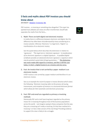 E-invoicing Yearbook 2017 – Q1 13
5 facts and myths about PDF invoices you should
know about
2017/02/27 - Adoption, E-invoicing, UBL
PDF invoices… e-invoicing or something else altogether? This topic has
sparked many debates yet views are often misinformed. CloudTrade
separates the myths from the facts…
1. Myth: There are both digital and electronic invoices
In reality there is a difference between electronic and digital. But this
difference has often been misunderstood by many considering an e-
invoice solution. Whereas ‘Electronic ‘is a legal term, ‘Digital’ is a
manifestation of an electronic invoice.
See the quote below which describes the distinction in relation to
‘signatures’: . “The legal term is ‘electronic signature ‘. A manifestation
of an electronic signature is a digital signature…. A qualified digital
certificate provides an advanced electronic signature: a signature which
may be granted a great deal of legal guarantees…” . This distinction
was never made with regard to e-invoices, and this is still the case
today. In short: a digital invoice is an e-invoice and vice versa.
2. Fact: An invoice that is not carried by a paper medium is an
electronic invoice
A PDF invoice is not carried by a paper medium and therefore it is an
electronic invoice.
See as an example the recent European e-invoice directive which states
the following: ‘Electronic invoicing refers to the process of issuing,
transmission, and reception of invoices in a structured electronic format
which allows for their automatic and electronic processing.’
3. Fact: PDF and email are regarded as primary e-invoicing
methods
Statistically PDF and e-mail have long been regarded as the primary
means for e-invoicing throughout most of the business populations
across the world. . Just imagine saying to those companies that the way
they are e-invoicing isn’t really e-invoicing. Or that their method of e-
invoicing’ is in fact a fake version of the real thing? Providing evidence
to support this view is likely to be a struggle.
 