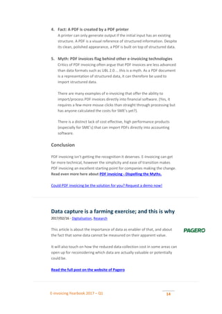 E-invoicing Yearbook 2017 – Q1 14
4. Fact: A PDF is created by a PDF printer
A printer can only generate output if the initial input has an existing
structure. A PDF is a visual reference of structured information. Despite
its clean, polished appearance, a PDF is built on top of structured data.
5. Myth: PDF invoices flag behind other e-invoicing technologies
Critics of PDF invoicing often argue that PDF invoices are less advanced
than data formats such as UBL 2.0 … this is a myth. As a PDF document
is a representation of structured data, it can therefore be used to
import structured data.
There are many examples of e-invoicing that offer the ability to
import/process PDF invoices directly into financial software. (Yes, it
requires a few more mouse clicks than straight through processing but
has anyone calculated the costs for SME’s yet?).
There is a distinct lack of cost effective, high performance products
(especially for SME’s) that can import PDFs directly into accounting
software.
Conclusion
PDF invoicing isn’t getting the recognition it deserves. E-Invoicing can get
far more technical, however the simplicity and ease of transition makes
PDF invoicing an excellent starting point for companies making the change.
Read even more here about PDF invoicing - Dispelling the Myths.
Could PDF invoicing be the solution for you? Request a demo now!
Data capture is a farming exercise; and this is why
2017/02/16 - Digitalisation, Research
This article is about the importance of data as enabler of that, and about
the fact that some data cannot be measured on their apparent value.
It will also touch on how the reduced data collection cost in some areas can
open up for reconsidering which data are actually valuable or potentially
could be.
Read the full post on the website of Pagero
 