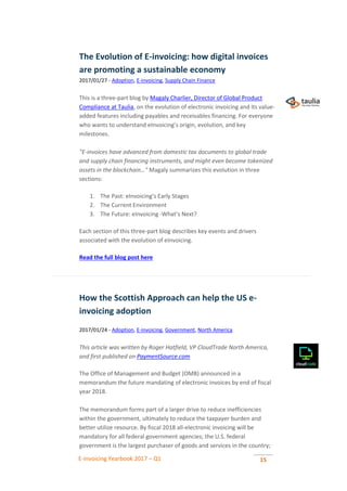 E-invoicing Yearbook 2017 – Q1 15
The Evolution of E-invoicing: how digital invoices
are promoting a sustainable economy
2017/01/27 - Adoption, E-invoicing, Supply Chain Finance
This is a three-part blog by Magaly Charlier, Director of Global Product
Compliance at Taulia, on the evolution of electronic invoicing and its value-
added features including payables and receivables financing. For everyone
who wants to understand eInvoicing’s origin, evolution, and key
milestones.
"E-invoices have advanced from domestic tax documents to global trade
and supply chain financing instruments, and might even become tokenized
assets in the blockchain…" Magaly summarizes this evolution in three
sections:
1. The Past: eInvoicing’s Early Stages
2. The Current Environment
3. The Future: eInvoicing -What’s Next?
Each section of this three-part blog describes key events and drivers
associated with the evolution of eInvoicing.
Read the full blog post here
How the Scottish Approach can help the US e-
invoicing adoption
2017/01/24 - Adoption, E-invoicing, Government, North America
This article was written by Roger Hatfield, VP CloudTrade North America,
and first published on PaymentSource.com
The Office of Management and Budget (OMB) announced in a
memorandum the future mandating of electronic invoices by end of fiscal
year 2018.
The memorandum forms part of a larger drive to reduce inefficiencies
within the government, ultimately to reduce the taxpayer burden and
better utilize resource. By fiscal 2018 all-electronic invoicing will be
mandatory for all federal government agencies; the U.S. federal
government is the largest purchaser of goods and services in the country;
 