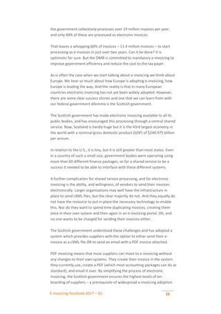 E-invoicing Yearbook 2017 – Q1 16
the government collectively processes over 19 million invoices per year;
and only 40% of these are processed as electronic invoices.
That leaves a whopping 60% of invoices – 11.4 million invoices – to start
processing as e-invoices in just over two years. Can it be done? It is
optimistic for sure. But the OMB is committed to mandatory e-invoicing to
improve government efficiency and reduce the cost to the tax payer.
As is often the case when we start talking about e-invoicing we think about
Europe. We hear so much about how Europe is adopting e-invoicing; how
Europe is leading the way. And the reality is that in many European
countries electronic invoicing has not yet been widely adopted. However,
there are some clear success stories and one that we can learn from with
our federal government dilemma is the Scottish government.
The Scottish government has made electronic invoicing available to all its
public bodies, and has encouraged this processing through a central shared
service. Now, Scotland is hardly huge but it is the 43rd largest economy in
the world with a nominal gross domestic product (GDP) of $240.975 billion
per annum.
In relation to the U.S., it is tiny, but it is still greater than most states. Even
in a country of such a small size, government bodies were operating using
more than 60 different finance packages, so for a shared service to be a
success it needed to be able to interface with these different systems.
A further complication for shared service processing, and for electronic
invoicing is the ability, and willingness, of vendors to send their invoices
electronically. Larger organizations may well have the infrastructure in
place to send cXML files, but the clear majority do not. And they equally do
not have the resource to put in place the necessary technology to enable
this. Nor do they want to spend time duplicating invoices, creating them
once in their own system and then again in an e-invoicing portal. Oh, and
no one wants to be charged for sending their invoices either.
The Scottish government understood these challenges and has adopted a
system which provides suppliers with the option to either send their e-
invoice as a cXML file OR to send an email with a PDF invoice attached.
PDF invoicing means that most suppliers can move to e-invoicing without
any changes to their own systems. They create their invoice in the system
they currently use, create a PDF (which most accounting packages can do as
standard), and email it over. By simplifying the process of electronic
invoicing, the Scottish government ensures the highest levels of on-
boarding of suppliers – a prerequisite of widespread e-invoicing adoption.
 