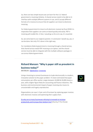 E-invoicing Yearbook 2017 – Q1 17
So, there are two simple lessons we can learn for the U.S. federal
government e-invoicing initiative. A shared service needs to be able to 1)
interface with multiple different systems in use, and 2) accept different
formats of e-invoices to ensure that all suppliers can move to electronic
invoicing.
For federal government to move to all-electronic invoices by fiscal 2018 it is
imperative that suppliers can come on board quickly and easily. PDF e-
invoicing will enable this. In fact, I would go so far as to say, it is essential.
So, we come back to our original question. In conclusion I would say, yes, it
can be done. But only if it’s done in the right way.
For mandatory federal government e-invoicing through a shared service,
that shared service needs PDF invoicing as an option, and the shared
service must be able to integrate with the multiple software packages in
use across federal government.
Richard Manson: “Why is paper still so prevalent in
business today?”
2017/01/16 - Digitalisation, E-invoicing
Using e-Invoicing to connect businesses to trade electronically is a modern,
innovative solution to the paper problem. It’s been estimated that paper
consumption per office worker ranges between 10,000 & 20,000 sheets a
year, with a higher figure likely for accounting and finance industries. The
business and environmental impact of paper invoicing also means its
unsustainable and hugely unproductive.
Organisations can save 1-2 per cent of turnover by replacing paper invoices
with electronic invoices and optimising their supply chain.
So why are so many businesses refusing to innovate to increase
productivity and increase their bottom line? (Post by IT Pro Portal)
 