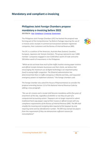 E-invoicing Yearbook 2017 – Q1 18
Mandatory and compliant e-invoicing
Philippines Joint Foreign Chambers propose
mandatory e-invoicing before 2022
2017/03/14 - Asia, Compliance, E-invoicing, Government
The Philippines Joint Foreign Chambers (JFC) has backed the proposal now
forming part of the Comprehensive Tax Reform Package requiring the use of
e-invoices and e-receipts in commercial transactions between registered
companies, their customers and the Bureau of Internal Revenue (BIR).
The JFC is a coalition of the American, Australia-New Zealand, Canadian,
European, Japanese and Korean chambers. The group represents over 3,000
member -companies engaged in over $100 billion worth of trade and some
$30 billion worth of investments in the Philippines.
“While we do not know how much of the traffic involves moving paper invoices
and official receipts between businesses and their clients, we believe that
encouraging the maximum use of digital technology is an important policy
[tool] to easing traffic congestion. The [Duterte] administration has
determined that there is traffic emergency in Manila and Cebu, and requested
emergency powers to implement solutions.” the foreign chambers said.
The foreign chamber also asked the House of Representatives to consider the
proposal amending Section 113 of the National Internal Revenue Code by
adding a new paragraph:
“the use of e-invoice and e-receipt shall become mandatory within five years of
enactment of this law, regardless of whether or not they are part of a
computerized accounting system. Taxpayers are no longer required to submit
traditional hard copy [paper copy] of their invoice or official receipt with any
compliance requirements of the Bureau of Internal Revenue [BIR]. The BIR shall
simplify the invoicing and receipting data required of the taxpayer by only
requiring name and tax identification number. The BIR may exempt tax-payers
from this requirement if they can demonstrate sufficient reasons for
noncompliance”
 