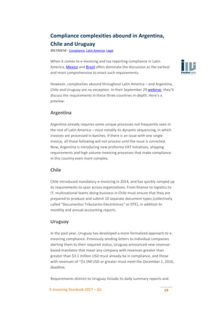 E-invoicing Yearbook 2017 – Q1 19
Compliance complexities abound in Argentina,
Chile and Uruguay
2017/03/10 - Compliance, Latin America, Legal
When it comes to e-invoicing and tax reporting compliance in Latin
America, Mexico and Brazil often dominate the discussion as the earliest
and most comprehensive to enact such requirements.
However, complexities abound throughout Latin America – and Argentina,
Chile and Uruguay are no exception. In their September 29 webinar, they’ll
discuss the requirements in these three countries in-depth. Here’s a
preview:
Argentina
Argentina already requires some unique processes not frequently seen in
the rest of Latin America – most notably its dynamic sequencing, in which
invoices are processed in batches. If there is an issue with one single
invoice, all those following will not process until the issue is corrected.
Now, Argentina is introducing new proforma VAT initiatives, shipping
requirements and high volume invoicing processes that make compliance
in this country even more complex.
Chile
Chile introduced mandatory e-invoicing in 2014, and has quickly ramped up
its requirements to span across organizations. From finance to logistics to
IT, multinational teams doing business in Chile must ensure that they are
prepared to produce and submit 10 separate document types (collectively
called “Documentos Tributarios Electrónicos” or DTE), in addition to
monthly and annual accounting reports.
Uruguay
In the past year, Uruguay has developed a more formalized approach to e-
invoicing compliance. Previously sending letters to individual companies
alerting them to their required status, Uruguay announced new revenue-
based mandates that mean any company with revenues greater than
greater than $3.1 million USD must already be in compliance, and those
with revenues of ~$1.5M USD or greater must meet the December 1, 2016,
deadline.
Requirements distinct to Uruguay include its daily summary reports and
 