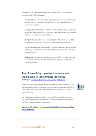 E-invoicing Yearbook 2017 – Q1 22
discrepancies in submitted information. So what does all this mean for
companies with SAP landscapes?
 Implement new payment receipt tracking requirements, which include
sending the SAT a payment receipt linked to the original CFDI once
payment is received.
 Apply the 46 different data validations and standardization codes used
for the SAT’s auditing process, including tax ID validations and codes for
products, services, and payment types.
 Navigate the complexity of new conditional fields, which can lead to
requirements for further details once information is submitted.
 Put into practice new standards for foreign transactions, which require
submitting for verification the tax identification number for customers
receiving exports.
 Understand the new rules for tax calculations ? for example, taxes will
be calculated for each individual line item as opposed to the overall
sum of an invoice.
Top 10 e-invoicing compliance mistakes you
should avoid in Latin America [download]
2017/02/27 - Compliance, E-invoicing, Latin America, Publications
With fines, penalties and operational disruptions as consequences of an
inadequate approach to managing e-invoicing and reporting mandates in
Latin America, multinational in this region should take note to avoid
common errors.
Not only does proactive compliance eliminated these risks, companies
can improve operational efficiencies, streamline processes and improve
cash flow through a strategic approach.
Download this tip sheet to understand the top 10 compliance mistakes
you should avoid.
 