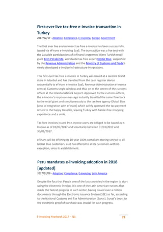 E-invoicing Yearbook 2017 – Q1 23
First-ever live tax-free e-invoice transaction in
Turkey
2017/02/17 - Adoption, Compliance, E-invoicing, Europe, Government
The first ever live environment tax-free e-invoice has been successfully
issued via eFinans e-invoicing SaaS. The transaction was a live test with
the valuable participations of: eFinans's esteemed client Turkish retail
giant Eren Perakende, worldwide tax-free expert Global Blue, supported
by the Revenue Administration and the Ministry of Customs and Trade's
newly developed e-invoice infrastructure integrations.
This first-ever tax-free e-invoice in Turkey was issued at a Lacoste brand
store in Istanbul and has travelled from the cash register device
sequentially to eFinans e-invoice SaaS, Revenue Administration e-invoice
central, Customs single window and thus on to the screen of the customs
officer at the Istanbul Atatürk Airport. Approved by the customs officer,
the e-invoice's response message instantly travelled the same flow back
to the retail giant and simultaneously to the tax-free agency Global Blue
(also in integration with eFinans) which safely approved the tax payment
return to the happy traveller, leaving Turkey with hassle-free shopping
experience and a smile.
Tax-free invoices issued by e-invoice users are obliged to be issued as e-
Invoice as of 01/07/2017 and voluntarily between 01/01/2017 and
30/06/2017.
eFinans will be offering its 10-year 100% compliant storing service to all
Global Blue customers, as it has offered to all its customers with no
exception, since its establishment.
Peru mandates e-invoicing adoption in 2018
[updated]
2017/02/09 - Adoption, Compliance, E-invoicing, Latin America
Despite the fact that Peru is one of the last countries in the region to start
using the electronic invoice, it is one of the Latin American nations that
made the fastest progress in such sector, having issued over a million
documents through the Electronic Issuance System (SEE) so far, according
to the National Customs and Tax Administration (Sunat). Sunat’s boost to
the electronic proof of purchase was crucial for such progress.
 