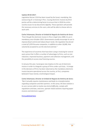 E-invoicing Yearbook 2017 – Q1 24
Update 09-02-2017:
Legislative Decree 1314 has been issued by the Sunat, mandating -the
outsourcing of- e-invoicing in Peru. Issuing electronic invoices by third
parties will be a determining factor to ensure that in 2018 the entire
country issues its tax documents digitally. These operators will provide
the necessary services to the users, who will be able to choose who to
work with.
Carlos Velamazan, Director at Unidad de Negocio de América de Seres:
“Even though the electronic invoice in Peru is legal since 2000, its use is
mandatory since October 2014. Governments usually encourage its use to
improve fiscal control and reduce fraud. So far, the regulation has forced
a total of 5,970 Peruvian companies, in addition to other 20,000, that
voluntarily accepted to use the electronic format.”
The experience of countries that have been using e-invoicing for several
years prove that it offers a number of advantages to firms, such as cost
reduction, improved business, payment and collection management, and
the possibility to access new financing sources.
In January this year, Sunat gave new impetus to the use of electronic
invoice in order to integrate a group of firms under such duty. A change
in the decisions of firms has been observed as the mandatory electronic
invoice became operational across the country; at first, companies
believed it have merely a technological impact.
Carlos Velamazan, Director at Unidad de Negocio de América de Seres:
“But it actually requires maintenance and leads to a transformation
regarding companies and their partners. In this sense, the best solution is
to use a service able to resolve any kind of difficulty, comply with
regulations and laws, and even, operate mixed solutions requiring paper
invoices and electronic support.”
First published here
 