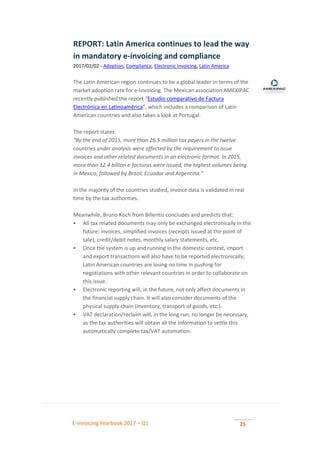 E-invoicing Yearbook 2017 – Q1 25
REPORT: Latin America continues to lead the way
in mandatory e-invoicing and compliance
2017/02/02 - Adoption, Compliance, Electronic Invoicing, Latin America
The Latin American region continues to be a global leader in terms of the
market adoption rate for e-Invoicing. The Mexican association AMEXIPAC
recently published the report “Estudio comparativo de Factura
Electrónica en Latinoamérica”, which includes a comparison of Latin
American countries and also takes a look at Portugal.
The report states:
"By the end of 2015, more than 26.5 million tax payers in the twelve
countries under analysis were affected by the requirement to issue
invoices and other related documents in an electronic format. In 2015,
more than 12.4 billion e-facturas were issued, the highest volumes being
in Mexico, followed by Brazil, Ecuador and Argentina."
In the majority of the countries studied, invoice data is validated in real
time by the tax authorities.
Meanwhile, Bruno Koch from Billentis concludes and predicts that:
 All tax related documents may only be exchanged electronically in the
future: invoices, simplified invoices (receipts issued at the point of
sale), credit/debit notes, monthly salary statements, etc.
 Once the system is up and running in the domestic context, import
and export transactions will also have to be reported electronically;
Latin American countries are losing no time in pushing for
negotiations with other relevant countries in order to collaborate on
this issue.
 Electronic reporting will, in the future, not only affect documents in
the financial supply chain. It will also consider documents of the
physical supply chain (inventory, transport of goods, etc.).
 VAT declaration/reclaim will, in the long run, no longer be necessary,
as the tax authorities will obtain all the information to settle this
automatically complete tax/VAT automation.
 