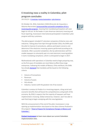 E-invoicing Yearbook 2017 – Q1 26
E-Invoicing now a reality in Colombia; pilot
program concludes
2017/01/23 – E-invoicing, Invoice Automation, Latin America
On October 26, 2016, Colombia’s DIAN (Dirección de Impuestos y
Aduanas Nacionales) announced the successful completion of its e-
invoicing pilot program, meaning that mandated participation will soon
begin to roll out. As the leader in Latin American electronic invoicing and
fiscal reporting, Invoiceware International participated in Colombia’s pilot
program with key customers.
The pilot program included 57 volunteer companies of diverse sizes and
industries. Taking place from April through October 2016, the DIAN used
the pilot to improve its procedures, address participant concerns and
determine if the electronic invoicing systems performed according to its
standards. After successful completion, the tax administration will first
enable taxpayers to voluntarily opt in to start electronic invoicing before
it starts mandating compliance, which is anticipated to begin in 2017.
Multinationals with operations in Colombia need to begin preparing now,
as the first wave of mandates are most likely to affect these large
enterprises. Following the models of Mexico, Chile and Brazil, the DIAN
has already declared that mandates will be based on the following
criteria:
 Volume of transactions
 Revenues
 Volume of assets
 IVA refunds
 Industry / sectors with the greatest risk of tax evasion
Colombia is anxious to finalize its e-invoicing program, citing social and
economic benefits that will boost the competitiveness and growth of the
economy. By 2018, it expects that the majority of taxpayers will have
implemented e-invoicing. Global enterprises, however, won’t be able to
wait that long to begin complying with the new legislation.
With the announcement of the end of the pilot, Invoiceware is now
opening up implementation slots based on the data schemas finalized in
the program: "How to Prepare for Compliance Changes in Mexico and
Colombia."
Contact Invoiceware to learn more about our current Colombian
implementation slots.
 