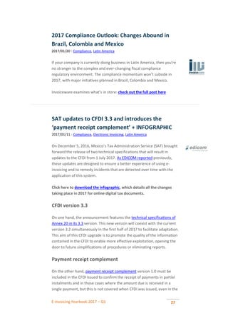 E-invoicing Yearbook 2017 – Q1 27
2017 Compliance Outlook: Changes Abound in
Brazil, Colombia and Mexico
2017/01/20 - Compliance, Latin America
If your company is currently doing business in Latin America, then you’re
no stranger to the complex and ever-changing fiscal compliance
regulatory environment. The compliance momentum won’t subside in
2017, with major initiatives planned in Brazil, Colombia and Mexico.
Invoiceware examines what’s in store: check out the full post here
SAT updates to CFDI 3.3 and introduces the
‘payment receipt complement’ + INFOGRAPHIC
2017/01/11 - Compliance, Electronic Invoicing, Latin America
On December 5, 2016, Mexico’s Tax Administration Service (SAT) brought
forward the release of two technical specifications that will result in
updates to the CFDI from 1 July 2017. As EDICOM reported previously,
these updates are designed to ensure a better experience of using e-
invoicing and to remedy incidents that are detected over time with the
application of this system.
Click here to download the infographic, which details all the changes
taking place in 2017 for online digital tax documents.
CFDI version 3.3
On one hand, the announcement features the technical specifications of
Annex 20 in its 3.3 version. This new version will coexist with the current
version 3.2 simultaneously in the first half of 2017 to facilitate adaptation.
This aim of this CFDI upgrade is to promote the quality of the information
contained in the CFDI to enable more effective exploitation, opening the
door to future simplifications of procedures or eliminating reports.
Payment receipt complement
On the other hand, payment receipt complement version 1.0 must be
included in the CFDI issued to confirm the receipt of payments in partial
instalments and in those cases where the amount due is received in a
single payment, but this is not covered when CFDI was issued, even in the
 