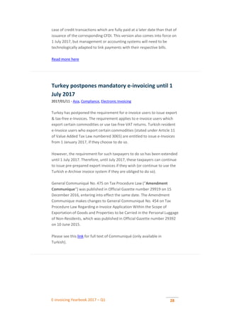 E-invoicing Yearbook 2017 – Q1 28
case of credit transactions which are fully paid at a later date than that of
issuance of the corresponding CFDI. This version also comes into force on
1 July 2017, but management or accounting systems will need to be
technologically adapted to link payments with their respective bills.
Read more here
Turkey postpones mandatory e-invoicing until 1
July 2017
2017/01/11 - Asia, Compliance, Electronic Invoicing
Turkey has postponed the requirement for e-invoice users to issue export
& tax-free e-Invoices. The requirement applies to e-invoice users which
export certain commodities or use tax-free VAT returns. Turkish resident
e-Invoice users who export certain commodities (stated under Article 11
of Value Added Tax Law numbered 3065) are entitled to issue e-Invoices
from 1 January 2017, if they choose to do so.
However, the requirement for such taxpayers to do so has been extended
until 1 July 2017. Therefore, until July 2017, these taxpayers can continue
to issue pre-prepared export invoices if they wish (or continue to use the
Turkish e-Archive invoice system if they are obliged to do so).
General Communiqué No. 475 on Tax Procedure Law (“Amendment
Communique“) was published in Official Gazette number 29919 on 15
December 2016, entering into effect the same date. The Amendment
Communique makes changes to General Communiqué No. 454 on Tax
Procedure Law Regarding e-Invoice Application Within the Scope of
Exportation of Goods and Properties to be Carried in the Personal Luggage
of Non-Residents, which was published in Official Gazette number 29392
on 10 June 2015.
Please see this link for full text of Communiqué (only available in
Turkish).
 