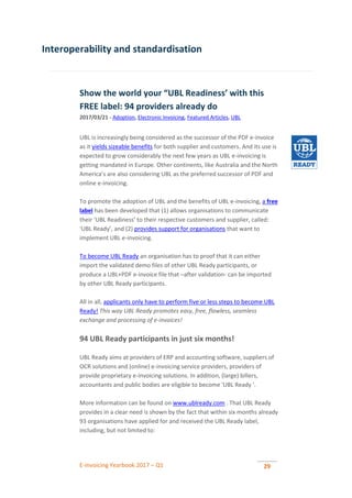 E-invoicing Yearbook 2017 – Q1 29
Interoperability and standardisation
Show the world your “UBL Readiness’ with this
FREE label: 94 providers already do
2017/03/21 - Adoption, Electronic Invoicing, Featured Articles, UBL
UBL is increasingly being considered as the successor of the PDF e-invoice
as it yields sizeable benefits for both supplier and customers. And its use is
expected to grow considerably the next few years as UBL e-invoicing is
getting mandated in Europe. Other continents, like Australia and the North
America’s are also considering UBL as the preferred successor of PDF and
online e-invoicing.
To promote the adoption of UBL and the benefits of UBL e-invoicing, a free
label has been developed that (1) allows organisations to communicate
their ‘UBL Readiness’ to their respective customers and supplier, called:
‘UBL Ready’, and (2) provides support for organisations that want to
implement UBL e-invoicing.
To become UBL Ready an organisation has to proof that it can either
import the validated demo files of other UBL Ready participants, or
produce a UBL+PDF e-invoice file that –after validation- can be imported
by other UBL Ready participants.
All in all, applicants only have to perform five or less steps to become UBL
Ready! This way UBL Ready promotes easy, free, flawless, seamless
exchange and processing of e-invoices!
94 UBL Ready participants in just six months!
UBL Ready aims at providers of ERP and accounting software, suppliers of
OCR solutions and (online) e-invoicing service providers, providers of
provide proprietary e-invoicing solutions. In addition, (large) billers,
accountants and public bodies are eligible to become 'UBL Ready '.
More information can be found on www.ublready.com . That UBL Ready
provides in a clear need is shown by the fact that within six months already
93 organisations have applied for and received the UBL Ready label,
including, but not limited to:
 