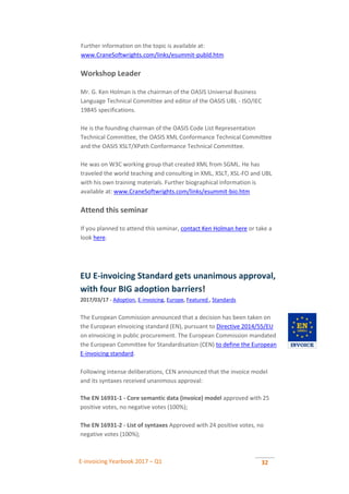 E-invoicing Yearbook 2017 – Q1 32
Further information on the topic is available at:
www.CraneSoftwrights.com/links/esummit-publd.htm
Workshop Leader
Mr. G. Ken Holman is the chairman of the OASIS Universal Business
Language Technical Committee and editor of the OASIS UBL - ISO/IEC
19845 specifications.
He is the founding chairman of the OASIS Code List Representation
Technical Committee, the OASIS XML Conformance Technical Committee
and the OASIS XSLT/XPath Conformance Technical Committee.
He was on W3C working group that created XML from SGML. He has
traveled the world teaching and consulting in XML, XSLT, XSL-FO and UBL
with his own training materials. Further biographical information is
available at: www.CraneSoftwrights.com/links/esummit-bio.htm
Attend this seminar
If you planned to attend this seminar, contact Ken Holman here or take a
look here.
EU E-invoicing Standard gets unanimous approval,
with four BIG adoption barriers!
2017/03/17 - Adoption, E-invoicing, Europe, Featured , Standards
The European Commission announced that a decision has been taken on
the European eInvoicing standard (EN), pursuant to Directive 2014/55/EU
on eInvoicing in public procurement. The European Commission mandated
the European Committee for Standardisation (CEN) to define the European
E-invoicing standard.
Following intense deliberations, CEN announced that the invoice model
and its syntaxes received unanimous approval:
 The EN 16931-1 - Core semantic data (invoice) model approved with 25
positive votes, no negative votes (100%); .
 The EN 16931-2 - List of syntaxes Approved with 24 positive votes, no
negative votes (100%); .
 