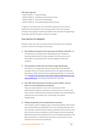 E-invoicing Yearbook 2017 – Q1 33
 Still under approval
- CEN/TS 16931-3 Syntax bindings
- CEN/TS 16931-4 Guidelines at transmission level
- CEN/TS 16931-5 Extension methodology
- CEN/TS 16931-6 Test methodology and test results
In light of a successful vote, the Committee expects to be on track to
publish the final standard in the coming months. Once this has been
achieved, the European Commission believes the real work of supporting e-
invoicing, using the European standard, can begin.
Four barriers to adoption
However, there are some constraints that could hamper the somewhat
romantic view of the European Commission:
1. The Intellectual Property of the work done by CEN lies with CEN. As a
consequence not all documents regarding the new European E-
invoicing Standard will be freely available. And free access to this
information is quintessential for massive adoption of the new
standard. .
2. The exemptions within the Core Invoice Usage Specification.
Currently it is envisaged that national extensions of the EN16931
European Electronic Invoice Standard will not be legally binding. But
then there is CIUS, the Core Invoice Usage Specification. It is expected
that through CIUS restrictions will unfortunately proliferate due to too
open ended norm. Increasing complexity and insecurity. .
3. Over 99% of the businesses in Europe consists of SME's, most of
which are self-employed/sole proprietor.
They are standardisation no-no's and rely heavily on their
administrative software to produce e-invoices and on e-mail to send
them around. If administrative software providers are not facilitated to
embrace the new standard, the 'on-boarding' rate will be
disappointing. .
4. Adding complexity to the standardisation landscape.
The European Union is adding a new e-invoicing standard, with at least
two syntaxes (UBL and UN/CEFACT CII), to an existing landscape. And
even though a standard should reduce complexity (which was the aim),
this will only increase complexity in the European business landscape.
Why? Because the new standard only has a mandated monopoly in the
B2G environment. In the business to business environment current
standards will continue to proliferate.
 