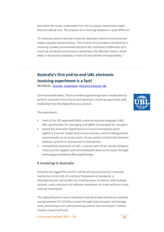 E-invoicing Yearbook 2017 – Q1 34
And while the quote underneath from the European Commission might
theoretically be true. The practice of e-invoicing adoption is quite different.
"E-invoicing reduces costs for economic operators and the environmental
impact of paper-based invoices. The creation of a European standard for e-
invoicing in public procurement prevents the continued proliferation of e-
invoicing standards and syntaxes coexisting in the Member States, which
leads to increased complexity in term of cross-border interoperability."
Australia’s first end-to-end UBL electronic
invoicing experiment is a fact!
2017/02/23 - Australia, Cooperation, Electronic Invoicing, UBL
Commonwealth Bank, Telstra and MessageXchange have collaborated to
perform Australia’s first end-to-end electronic invoicing experiment with
leadership from the Digital Business Council.
The experiment:
 used of the ISO-approved OASIS universal business language (UBL)
XML specification for messaging and eBMS 3.0 standard for transport.
 tested the Australian Digital Business Council framework which
applies a 4-corner model where every business and its trading partner
communicate via an access point. Access points are built into business
software systems or outsourced to third parties.
 involved the movement of UBL e-invoices over three months between
Telstra as the supplier and Commonwealth Bank as the buyer through
technology provided by MessageXchange.
E-invoicing in Australia
Australia has lagged the world in whole-of-economy based e-invoicing
mainly due to the lack of a national framework of standards, a
disproportionate cost burden for small business to interact with multiple
systems, and a reluctance of software developers to invest without a clear
national framework.
The Digital Business Council estimates that Australian businesses could be
saving between $7–10 billion a year through reduced paper and postage
costs, processing errors and processing time on the estimated 1.2 billion
invoices issued each year.
 