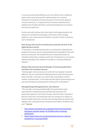 E-invoicing Yearbook 2017 – Q1 35
E-invoicing is potentially 60-80 per cent more efficient than traditional
paper invoice processing and the implementation of a common
framework of standards will allow businesses of all sizes the ability to
transact seamlessly. It is expected that the national standard will be
adopted more broadly with these continued developments as has been
the overseas experience.
Further work will continue with other banks, technology providers and
industry to automate the exchange of information with emerging
platforms such as New Payments Platform and other fintech innovations
such as blockchain.
Peter Strong, CEO Council of Small Business Australia and Chair of the
Digital Business Council:
“E-invoicing is a transformational step to a streamlined, integrated and
productive economy, and an exciting step forward especially for the small
business community. The establishment of a national framework of
standards will provide a seamless system for all businesses to use and give
software developers the confidence to produce e-invoicing integrated
software.”
Michael Eidel, Executive General Manager of Commonwealth Bank’s
Cash-flow and Transaction Services:
“Existing paper invoice processes are well and truly ready for improved
efficiency. We are committed to helping businesses make their processes
easier and UBL e-invoicing is one way to help, especially for small to
medium sized businesses. It will reduce the pain points of processing errors
and cost and improve processing time and accounts reconciliation.”
MessageXchange Managing Director, John Delaney:
“The new UBL e-invoicing standard offers the potential for major
improvements in productivity and cash flow for businesses and
government agencies. If we look to Europe, which has had e-invoicing in
place for some time, the productivity and cost savings are so obvious to
business leaders that some countries have already achieved a 40 per cent
adoption rate, saving businesses and government billions of dollars every
year.” Sources:
 https://www.commbank.com.au/guidance/newsroom/australian-
businesses-could-be-saving-7-to-10-billion-with-e-invoicing-
201702.html
 https://www.itnews.com.au/news/australia-now-has-a-national-
standard-for-e-invoicing-431943
 