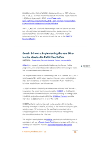 E-invoicing Yearbook 2017 – Q1 38
OASIS Committee Note of all UBL 2.1 document types as JSON schemas
and all UBL 2.1 example documents as JSON documents, begins February
1, 2017 and closes April 1, 2017: https://www.oasis-
open.org/news/announcements/ubl-2-1-json-alternate-representation-
v1-0-and-business-document-naming-and-desig
The CCTS, XSD and XML rules are unchanged from the Version 1.0 that
was released today. Last week the committee also announced the
acceptance of new requirements for UBL 2.3. Comments may be
submitted to the TC by any person through the use of the OASIS TC
Comment Facility:
Govein E-invoice: implementing the new EU e-
invoice standard in Public Health Care
2017/02/02 - Cooperation, Electronic Invoicing, Europe, Interoperability
GOVeIN is a research project funded by Connecting Europe Facility
programme, with an aim to ease the adoption of the e-invoicing by public
and private entities in the health sector.
The project with duration of 13 months (1 Oct. 2016 – 31 Oct. 2017) and a
total budget of 1.1 Mill/€ brings together the main actors related to the
cross-border exchange of electronic invoice in the Public Health area,
including hospital trusts and laboratories.
To solve the whole complexity related to intercommunication and data
integration, the consortium is coordinated by EDICOM, as Certification
Authority and qualified trust service provider (according to EU Regulation
910/2014), and will employ the EDICOM B2B Cloud Platform, used by
more than 15.000 companies all over the world.
EDICOM will also implement a multi-syntax solution able to handle e-
invoicing in multiple standards, according to the needs of each participant
with their own ERP systems and the specifications detailed in the
European regulation, in order to achieve semantically interoperable
electronic documents in the EU scope.
The project is also based on the PEPPOL specifications considering that all
participants will use a Peppol Access Point to communicate with others to
exchange the electronic invoices. More information on the GoveIn
website
 