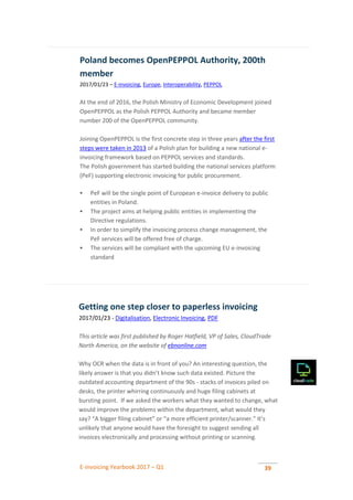 E-invoicing Yearbook 2017 – Q1 39
Poland becomes OpenPEPPOL Authority, 200th
member
2017/01/23 – E-invoicing, Europe, Interoperability, PEPPOL
At the end of 2016, the Polish Ministry of Economic Development joined
OpenPEPPOL as the Polish PEPPOL Authority and became member
number 200 of the OpenPEPPOL community.
Joining OpenPEPPOL is the first concrete step in three years after the first
steps were taken in 2013 of a Polish plan for building a new national e-
invoicing framework based on PEPPOL services and standards.
The Polish government has started building the national services platform
(PeF) supporting electronic invoicing for public procurement.
 PeF will be the single point of European e-invoice delivery to public
entities in Poland.
 The project aims at helping public entities in implementing the
Directive regulations.
 In order to simplify the invoicing process change management, the
PeF services will be offered free of charge.
 The services will be compliant with the upcoming EU e-invoicing
standard
Getting one step closer to paperless invoicing
2017/01/23 - Digitalisation, Electronic Invoicing, PDF
This article was first published by Roger Hatfield, VP of Sales, CloudTrade
North America, on the website of ebnonline.com
Why OCR when the data is in front of you? An interesting question, the
likely answer is that you didn’t know such data existed. Picture the
outdated accounting department of the 90s - stacks of invoices piled on
desks, the printer whirring continuously and huge filing cabinets at
bursting point. If we asked the workers what they wanted to change, what
would improve the problems within the department, what would they
say? “A bigger filing cabinet” or “a more efficient printer/scanner.” It’s
unlikely that anyone would have the foresight to suggest sending all
invoices electronically and processing without printing or scanning.
 