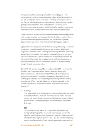 E-invoicing Yearbook 2017 – Q1 40
The paperless office has been promised for almost 20 years – but,
unfortunately, it is yet to become a reality. In fact, 80% of all invoicing in
the U.S. is still paper-based, so its clear something is wrong. It’s clear to
me that the biggest obstacle to e-invoicing and e-document processing is
getting suppliers to adopt. That is why I believe e-invoicing and e-
document processing technology should be free for suppliers, easy to use
and non-disruptive, as only then will suppliers move away from paper.
There is no doubt that the business and environmental impact of practices
such as paper invoicing and paper purchase orders have rendered them
unsustainable and hugely unproductive; and that e-invoicing and e-
documents are a modern, innovative solution to the paper problem.
Optical character recognition (OCR) offers one way of enabling a computer
to interpret a human-readable document and to extract data from it.
Originally, we had document scanning and archiving; then OCR technology
allowed us to extract data from scanned images of structured and semi-
structured documents. Capture evolved into intelligent capture with the
introduction of so called ‘learning algorithms’, while vendors started to
evaluate themselves and the competition in terms of recognition and
straight through processing rates.
But is OCR still relevant today? Do we really need to OCR – and incur the
mistakes that OCR makes - when the data is carried within most
documents received into an organisation? As I said, it is highly likely
answer is that you didn’t know such data existed. Even with various
technological advances and fierce competition among industry leaders,
scanning and OCR is – and will always be – a flawed approach to the
conversion of 'human readable documents' into 'machine readable
structures':
 Scanning:
First, paper needs to be converted into a format that can be processed
by an OCR platform. A manually intensive process: mail is received,
opened and sorted. Staples are removed and batches prepared. Paper
documents are scanned and original documents either archived or
destroyed.
 OCR:
The scanning function feeds the OCR platform which reads the
photographed image of the document, attempting to convert the
pixels on the photograph, into meaningful characters. OCR companies’
often boast about high recognition rates – but the variables impacting
success are often outside of their control: poor quality paper used by
 