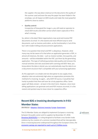 E-invoicing Yearbook 2017 – Q1 41
the supplier; the way data is laid out on the document; the quality of
the scanner used and even the way the paper has been folded in the
envelope, can all impact on OCR results and make the most powerful
platforms close to useless.
 Quality control:
Irrespective of how good the image is, you still need an operator to
check OCR results and either correct what’s been captured or fill in
what’s missing.
So, where is the data? Most organizations now send and receive PDF
documents via email. It is the easiest and most efficient way to send
documents, such as invoices and orders, as the functionality is ‘out of the
box’ with modern billing and procurement applications.
There is no question that email and PDF is ubiquitous. However, what
many may not be aware of is that when an application generates a PDF, in
almost all instances, the data – such as invoice number, line quantity, and
amounts – will be embedded within the PDF, put there by the generating
application. This type of nethod guarantees data quality and removes the
manual activities and risks associated with scanning and OCR. Now, you
know where the data is stored, you can automatically map this data to an
e-document structure that’s compatible with your processing application.
As this approach is so simple and non-disruptive to any supply chain,
adoption rates are extremely high when an organization promotes this
method of e-invoicing. So again… why OCR? Of course, it would be fool
hardy to predict that there will ever be a truly paperless office. Some
paper will likely remain – at least in the short term. However, since most
billing applications can generate and send PDF invoices via email, it is the
easiest and quickest way to move closer to a paperless office.
Recent B2G e-invoicing developments in 9 EU
Member States
2017/01/12 - Adoption, Electronic Invoicing, Europe, Government
The EU Member States are obliged to implement European e-invoicing
between the public sector and its suppliers by November 27, 2018.
Directive 2014/55/EU is a ruling designed to facilitate cross-border trade
relations by the creation of a common standard that will be interoperable.
Once e-invoicing becomes widespread throughout the European Union, the
economic savings are reported to reach up to 2.3 billion euros.
 