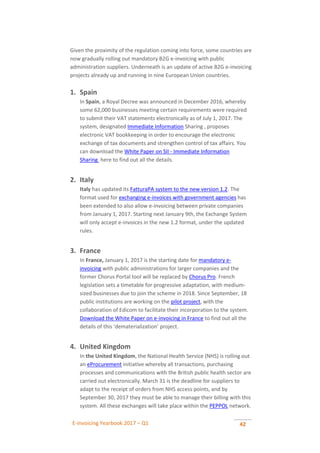 E-invoicing Yearbook 2017 – Q1 42
Given the proximity of the regulation coming into force, some countries are
now gradually rolling out mandatory B2G e-invoicing with public
administration suppliers. Underneath is an update of active B2G e-invoicing
projects already up and running in nine European Union countries.
1. Spain
In Spain, a Royal Decree was announced in December 2016, whereby
some 62,000 businesses meeting certain requirements were required
to submit their VAT statements electronically as of July 1, 2017. The
system, designated Immediate Information Sharing , proposes
electronic VAT bookkeeping in order to encourage the electronic
exchange of tax documents and strengthen control of tax affairs. You
can download the White Paper on SII - Immediate Information
Sharing here to find out all the details.
2. Italy
Italy has updated its FatturaPA system to the new version 1.2. The
format used for exchanging e-invoices with government agencies has
been extended to also allow e-invoicing between private companies
from January 1, 2017. Starting next January 9th, the Exchange System
will only accept e-invoices in the new 1.2 format, under the updated
rules.
3. France
In France, January 1, 2017 is the starting date for mandatory e-
invoicing with public administrations for larger companies and the
former Chorus Portal tool will be replaced by Chorus Pro. French
legislation sets a timetable for progressive adaptation, with medium-
sized businesses due to join the scheme in 2018. Since September, 18
public institutions are working on the pilot project, with the
collaboration of Edicom to facilitate their incorporation to the system.
Download the White Paper on e-invoicing in France to find out all the
details of this ‘dematerialization’ project.
4. United Kingdom
In the United Kingdom, the National Health Service (NHS) is rolling out
an eProcurement initiative whereby all transactions, purchasing
processes and communications with the British public health sector are
carried out electronically. March 31 is the deadline for suppliers to
adapt to the receipt of orders from NHS access points, and by
September 30, 2017 they must be able to manage their billing with this
system. All these exchanges will take place within the PEPPOL network.
 