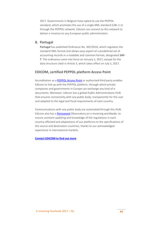 E-invoicing Yearbook 2017 – Q1 44
2017. Governments in Belgium have opted to use the PEPPOL
standard, which promotes the use of a single XML standard (UBL 2.1)
through the PEPPOL network. Edicom can connect to this network to
deliver e-invoices to any European public administration.
8. Portugal
Portugal has published Ordinance No. 302/2016, which regulates the
standard XML format and allows easy export of a predefined set of
accounting records in a readable and common format, designated SAF-
T. The ordinance came into force on January 1, 2017, except for the
data structure cited in Article 3, which takes effect on July 1, 2017.
EDICOM, certified PEPPOL platform Access Point
Accreditation as a PEPPOL Access Point or authorized third party enables
Edicom to link up with the PEPPOL platform, through which private
companies and governments in Europe can exchange any kind of e-
documents. Moreover, Edicom has a global Public Administrations HUB
that ensures connectivity with any public body, transparently for the user
and adapted to the legal and fiscal requirements of each country.
Communications with any public body are automated through this HUB.
Edicom also has a Permanent Observatory on e-Invoicing worldwide, to
ensure constant updating and knowledge of the regulations in each
country affected and adaptations of our platforms to the specifications of
the source and destination countries, thanks to our acknowledged
experience in international markets.
Contact EDICOM to find out more
 