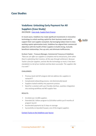 E-invoicing Yearbook 2017 – Q1 45
Case Studies
Vodafone: Unlocking Early Payment For All
Suppliers [Case Study]
2017/03/20 - Case study, Supply Chain Finance
In recent years, Vodafone has made significant investments in innovative
technology to unlock working capital for their business needs and to
support their vast supplier ecosystem. By leveraging today’s best-in-class
working capital optimisation tools, Vodafone has aligned their commercial
objectives with the health of their suppliers to build strong, mutually
beneficial relationships, free up cash, and eliminate inefficiencies.
Graham Taylor - Treasury Manager, Commercial Treasury at Vodafone:
“Now we can offer our suppliers a complete end-to-end process, from when
they’re submitting their invoices, all the way through settlement. Because
Taulia is free for suppliers, and we like the technology so much, it has been
mandated in a lot of our markets and has been successful. The suppliers like
it as well.”
CHALLENGES:
 Previous bank-led SCF program did not address ALL suppliers in
network??
 Complicated onboarding process, not electronically based
 Suppliers lacked visibility into payments process
 Need for a solution with user-friendly interface, seamless integration
into existing workflow and NO supplier fees
RESULTS:
 Enrolled over 12,400 suppliers
 Extended $6.1 billion program to $10 billion within just 9 months of
program launch
 Accelerated payments by 51 days on average
 Successfully on-boarded Huawei, one of the largest suppliers
Contact Taulia on the Vodafone case Source
 