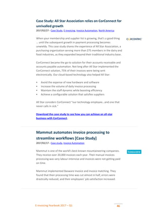 E-invoicing Yearbook 2017 – Q1 46
Case Study: All Star Association relies on CorConnect for
unrivalled growth
2017/02/27 - Case Study, E-invoicing, Invoice Automation, North America
When your membership and supplier list is growing, that’s a good thing
… until the subsequent growth in payment processing becomes
unwieldy. This case study shares the experience of All Star Association, a
purchasing organization serving more than 275 members in the dairy and
food industries, as they expanded beyond their traditional industry base.
CorConnect became the go-to solution for their accounts receivable and
accounts payable automation. Not long after All Star implemented the
CorConnect solution, 75% of their invoices were being sent
electronically. Our cloud-based technology also helped All Star:
 Avoid the expense of new hardware and software
 Increase the volume of daily invoice processing
 Maintain the staff dynamic while boosting efficiency
 Achieve a configurable solution that satisfies suppliers
All Star considers CorConnect “our technology employee…and one that
never calls in sick.”
Download the case study to see how you can achieve an all-star
business with CorConnect.
Mammut automates invoice processing to
streamline workflows [Case Study]
2017/02/17 - Case study, Invoice Automation
Mammut is one of the world’s best-known mountaineering companies.
They receive over 20,000 invoices each year. Their manual invoices
processing was very labour-intensive and invoices were not getting paid
on time.
Mammut implemented Basware Invoice and invoice matching. They
found that their processing time was cut almost in half, errors were
drastically reduced, and their employees’ job satisfaction increased.
 