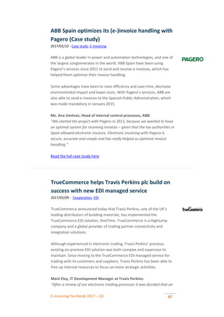 E-invoicing Yearbook 2017 – Q1 47
ABB Spain optimizes its (e-)invoice handling with
Pagero (Case study)
2017/02/10 - Case study, E-invoicing
ABB is a global leader in power and automation technologies, and one of
the largest conglomerates in the world. ABB Spain have been using
Pagero’s services since 2011 to send and receive e-invoices, which has
helped them optimize their invoice handling.
Some advantages have been to raise efficiency and save time, decrease
environmental impact and lower costs. With Pagero’s services, ABB are
also able to send e-invoices to the Spanish Public Administration, which
was made mandatory in January 2015.
Ms. Ana Jiménez, Head of internal control processes, ABB:
“We started the project with Pagero in 2011, because we wanted to have
an optimal system for receiving invoices – given that the tax authorities in
Spain allowed electronic invoices. Electronic invoicing with Pagero is
secure, accurate and simple and has really helped us optimize invoice
handling.”
Read the full case study here
TrueCommerce helps Travis Perkins plc build on
success with new EDI managed service
2017/02/09 - Cooperation, EDI
TrueCommerce announced today that Travis Perkins, one of the UK's
leading distributors of building materials, has implemented the
TrueCommerce EDI solution, OneTime. TrueCommerce is a HighJump
company and a global provider of trading partner connectivity and
integration solutions.
Although experienced in electronic trading, Travis Perkins' previous
existing on-premise EDI solution was both complex and expensive to
maintain. Since moving to the TrueCommerce EDI managed service for
trading with its customers and suppliers, Travis Perkins has been able to
free up internal resources to focus on more strategic activities.
Mark Elvy, IT Development Manager at Travis Perkins:
“After a review of our electronic trading processes it was decided that an
 