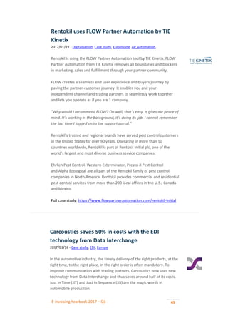 E-invoicing Yearbook 2017 – Q1 49
Rentokil uses FLOW Partner Automation by TIE
Kinetix
2017/01/27 - Digitalisation, Case study, E-invoicing, AP Automation,
Rentokil is using the FLOW Partner Automation tool by TIE Kinetix. FLOW
Partner Automation from TIE Kinetix removes all boundaries and blockers
in marketing, sales and fulfillment through your partner community.
FLOW creates a seamless end user experience and buyers journey by
paving the partner-customer journey. It enables you and your
independent channel and trading partners to seamlessly work together
and lets you operate as if you are 1 company.
"Why would I recommend FLOW? Oh well, that’s easy. It gives me peace of
mind. It’s working in the background, it’s doing its job. I cannot remember
the last time I logged on to the support portal."
Rentokil’s trusted and regional brands have served pest control customers
in the United States for over 90 years. Operating in more than 50
countries worldwide, Rentokil is part of Rentokil Initial plc, one of the
world’s largest and most diverse business service companies.
Ehrlich Pest Control, Western Exterminator, Presto-X Pest Control
and Alpha Ecological are all part of the Rentokil family of pest control
companies in North America. Rentokil provides commercial and residential
pest control services from more than 200 local offices in the U.S., Canada
and Mexico.
Full case study: https://www.flowpartnerautomation.com/rentokil-initial
Carcoustics saves 50% in costs with the EDI
technology from Data Interchange
2017/01/16 - Case study, EDI, Europe
In the automotive industry, the timely delivery of the right products, at the
right time, to the right place, in the right order is often mandatory. To
improve communication with trading partners, Carcoustics now uses new
technology from Data Interchange and thus saves around half of its costs.
Just in Time (JiT) and Just in Sequence (JiS) are the magic words in
automobile production.
 