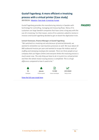 E-invoicing Yearbook 2017 – Q1 51
Gustaf Fagerberg: A more efficient e-invoicing
process with a virtual printer [Case study]
2017/01/16 - Adoption, Case study, E-invoicing, Europe
Gustaf Fagerberg provides the manufacturing industry in Sweden with
technology for controlling, managing and measuring flows. Many of its
customers are large Swedish companies that have come a long way with the
use of e-invoicing. For that reason, some of its customers asked to receive e-
invoices and Gustaf Lagerberg decided to get on board the digitization train.
Lennart Svensson, Finance Manager at Gustaf Fagerberg:
”We switched to e-invoicing not only because of external demands; we
wanted to streamline our own business processes as well. We issue about 10
000 outbound invoices per year and wanted to escape the tedious work of
stuffing and stamping envelopes for example. There are three people at our
company that use Pagero Online and everyone thinks the invoicing process is
much easier now. The only thing we have to do is to print to a virtual printer
and then the whole invoice issuing process is completed. This is a huge
difference compared to how it used to be.”
View the full case study here
 