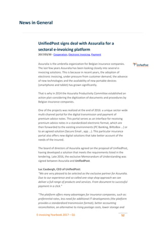 E-invoicing Yearbook 2017 – Q1 52
News in General
UnifiedPost signs deal with Assuralia for a
sectoral e-invoicing platform
2017/03/30 - Cooperation, Electronic Invoicing, Payment
Assuralia is the umbrella organization for Belgian insurance companies.
The last few years Assuralia has been looking closely into several e-
invoicing solutions. This is because in recent years, the adoption of
electronic invoicing, under pressure from customer demand, the advance
of new technologies and the availability of new portable devices
(smartphone and tablet) has grown significantly.
That is why in 2014 the Assuralia Productivity Committee established an
action plan considering the digitization of documents and procedures by
Belgian insurance companies.
One of the projects was realized at the end of 2016: a unique sector-wide
multi-channel portal for the digital transmission and payment of
premium advice notes. This portal serves as an interface for receiving
premium advice notes in a standardized electronic format, which are
then forwarded to the existing environments (PC Banking, BilltoBox ...) or
to an agreed solution (Secure Email , app ...). This particular insurance
portal also offers new digital solutions that take better account of the
needs of the insured.
The board of directors of Assuralia agreed on the proposal of UnifiedPost,
having developed a solution that meets the requirements listed in the
tendering. Late 2016, the exclusive Memorandum of Understanding was
signed between Assuralia and UnifiedPost.
Luc Caubergh, CEO of UnifiedPost:
“We are very pleased to be selected as the exclusive partner for Assuralia.
Due to our experience and so-called one-stop-shop approach we can
deliver a full range of products and services. From document to successful
payment in a click.”
"The platform offers many advantages for insurance companies, such as:
preferential rates, less need for additional IT-developments (the platform
provides a standardized transmission format), better accounting
reconciliation, an alternative to rising postage costs, lower storage and
 