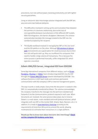 E-invoicing Yearbook 2017 – Q1 54
procedures, but now without paper, boosting productivity and with tighter
security guarantees.
Using an electronic data interchange solution integrated with the ERP lets
you overcome two habitual obstacles:
 The difficulties involved in setting up the communication flow between
the partners in a business relationship, due to the lack of
interoperability between manufacturers of the different ERP models.
With EDI integration, this barrier disappears. Moreover, the solution
automatically translates the message created in the ERP into the
standard accepted by the recipient.
 The double workload involved in managing the ERP on the one hand
and the EDI platform on the other. Although EDI solutions in secure
web environments are a good option for small businesses due to their
low cost and quick start-up, they are insufficient for companies that
need to handle a large volume of transactions. This is because the
entire process is performed manually, unlike integrated EDI, which
operates unassisted.
Ediwin XML/EDI Server, integrated EDI from EDICOM
Some big international companies from different sectors, such as Grupo
Panalpina, Alcampo or Abbot, have already integrated EDI into the ERP
through the Ediwin XML/EDI Server solution developed by EDICOM. This
software functions in ASP-SaaS mode and maintains permanent
communication with the company’s ERP or internal management system.
The way it works is really simple. Every time the document is created in the
ERP, it is automatically transferred to Ediwin. The solution acknowledges
the recipient, transforms the message into the pertinent standard and
forwards it via the communications protocol required in each case. When
documents are received, the same process takes place, but in reverse.
Ediwin is a multi-sector, multi-standard and multi-protocol solution, which
integrates with any ERP on the market (SAP, Oracle, Baan, Navision, etc.). In
addition, it is ready to issue electronic invoicing according to the
requirements of more than 60 countries around the world, allowing
multinationals to centralize their transactions in a single platform.
Would you like to know more about electronic data interchange? Check
out the complete EDI Academy series here.
 