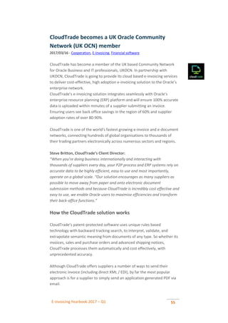 E-invoicing Yearbook 2017 – Q1 55
CloudTrade becomes a UK Oracle Community
Network (UK OCN) member
2017/03/16 - Cooperation, E-invoicing, Financial software
CloudTrade has become a member of the UK based Community Network
for Oracle Business and IT professionals, UKOCN. In partnership with
UKOCN, CloudTrade is going to provide its cloud based e-invoicing services
to deliver cost-effective, high adoption e-invoicing solution to the Oracle’s
enterprise network.
CloudTrade’s e-invoicing solution integrates seamlessly with Oracle’s
enterprise resource planning (ERP) platform and will ensure 100% accurate
data is uploaded within minutes of a supplier submitting an invoice.
Ensuring users see back office savings in the region of 60% and supplier
adoption rates of over 80-90%.
CloudTrade is one of the world’s fastest growing e-invoice and e-document
networks, connecting hundreds of global organisations to thousands of
their trading partners electronically across numerous sectors and regions.
Steve Britton, CloudTrade’s Client Director:
“When you’re doing business internationally and interacting with
thousands of suppliers every day, your P2P process and ERP systems rely on
accurate data to be highly efficient, easy to use and most importantly,
operate on a global scale. “Our solution encourages as many suppliers as
possible to move away from paper and onto electronic document
submission methods and because CloudTrade is incredibly cost effective and
easy to use, we enable Oracle users to maximise efficiencies and transform
their back-office functions.”
How the CloudTrade solution works
CloudTrade’s patent-protected software uses unique rules based
technology with backward tracking search, to interpret, validate, and
extrapolate semantic meaning from documents of any type. So whether its
invoices, sales and purchase orders and advanced shipping notices,
CloudTrade processes them automatically and cost effectively, with
unprecedented accuracy.
Although CloudTrade offers suppliers a number of ways to send their
electronic invoice (including direct XML / EDI), by far the most popular
approach is for a supplier to simply send an application generated PDF via
email.
 