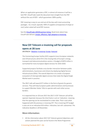 E-invoicing Yearbook 2017 – Q1 56
When an application generates a PDF, in almost all instances it will be a
text PDF. CloudTrade reads the document text straight from the PDF
without the use of OCR – which guarantees 100% quality.
PDF invoicing is easy to use and out-of-the-box with most accounting
packages. As a result, typically >90% of suppliers (irrespective of shape or
size!) when asked will send PDF invoices.
See the CloudTrade UKOCN partner listing. Read more about how
CloudTrade delivers simple, effective, high adoption e-invoicing.
New CEF Telecom e-invoicing call for proposals
opens at 28 June
2017/03/14 - Adoption, E-invoicing, Europe, Featured
The Connecting Europe Facility (CEF) supports trans-European networks
and infrastructures which fill in the missing links of Europe’s energy,
transport and telecommunications sectors. A budget of €870 million is
earmarked for trans-European digital services for 2014-2020.
Supported projects facilitate cross-border interaction between public
administrations, businesses and citizens by deploying Digital Service
Infrastructures (DSIs). The overall objective is to create a European
ecosystem of interoperable digital services that make the Digital Single
Market work in practice.
The 2017 calls will award €77 million in the form of grants for generic
services. They will help European public administrations and businesses
to support Member States’ DSIs to operate with each other across
borders.
It is expected that on 28 June 2017 the 2017-3 CEF Telecom call will be
opened. Expected, because the time frame is set on 'indicative', meaning
that the opening can be rescheduled to a later date. That is also what
happened with the previous e-invoicing CFP. The e-invoicing CFP budget
is also set at an indicative €10 million. Indicative, but still: substantial. The
indicative deadline is 28 November.
More information:
 All the information about 2017 CEF Telecom general objectives and
actions planned this year can be found in the Work Programme
 