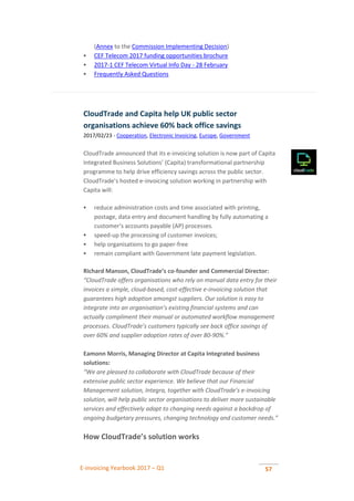E-invoicing Yearbook 2017 – Q1 57
(Annex to the Commission Implementing Decision)
 CEF Telecom 2017 funding opportunities brochure
 2017-1 CEF Telecom Virtual Info Day - 28 February
 Frequently Asked Questions
CloudTrade and Capita help UK public sector
organisations achieve 60% back office savings
2017/02/23 - Cooperation, Electronic Invoicing, Europe, Government
CloudTrade announced that its e-invoicing solution is now part of Capita
Integrated Business Solutions’ (Capita) transformational partnership
programme to help drive efficiency savings across the public sector.
CloudTrade’s hosted e-invoicing solution working in partnership with
Capita will:
 reduce administration costs and time associated with printing,
postage, data entry and document handling by fully automating a
customer’s accounts payable (AP) processes.
 speed-up the processing of customer invoices;
 help organisations to go paper-free
 remain compliant with Government late payment legislation.
Richard Manson, CloudTrade’s co-founder and Commercial Director:
“CloudTrade offers organisations who rely on manual data entry for their
invoices a simple, cloud-based, cost-effective e-invoicing solution that
guarantees high adoption amongst suppliers. Our solution is easy to
integrate into an organisation’s existing financial systems and can
actually compliment their manual or automated workflow management
processes. CloudTrade’s customers typically see back office savings of
over 60% and supplier adoption rates of over 80-90%.”
Eamonn Morris, Managing Director at Capita Integrated business
solutions:
“We are pleased to collaborate with CloudTrade because of their
extensive public sector experience. We believe that our Financial
Management solution, Integra, together with CloudTrade’s e-invoicing
solution, will help public sector organisations to deliver more sustainable
services and effectively adapt to changing needs against a backdrop of
ongoing budgetary pressures, changing technology and customer needs.”
How CloudTrade’s solution works
 