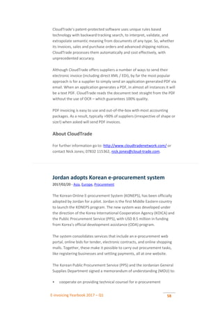 E-invoicing Yearbook 2017 – Q1 58
CloudTrade’s patent-protected software uses unique rules based
technology with backward tracking search, to interpret, validate, and
extrapolate semantic meaning from documents of any type. So, whether
its invoices, sales and purchase orders and advanced shipping notices,
CloudTrade processes them automatically and cost effectively, with
unprecedented accuracy.
Although CloudTrade offers suppliers a number of ways to send their
electronic invoice (including direct XML / EDI), by far the most popular
approach is for a supplier to simply send an application generated PDF via
email. When an application generates a PDF, in almost all instances it will
be a text PDF. CloudTrade reads the document text straight from the PDF
without the use of OCR – which guarantees 100% quality.
PDF invoicing is easy to use and out-of-the-box with most accounting
packages. As a result, typically >90% of suppliers (irrespective of shape or
size!) when asked will send PDF invoices.
About CloudTrade
For further information go to: http://www.cloudtradenetwork.com/ or
contact Nick Jones; 07832 115362, nick.jones@cloud-trade.com.
Jordan adopts Korean e-procurement system
2017/02/20 - Asia, Europe, Procurement
The Korean Online E-procurement System (KONEPS), has been officially
adopted by Jordan for a pilot. Jordan is the first Middle Eastern country
to launch the KONEPS program. The new system was developed under
the direction of the Korea International Cooperation Agency (KOICA) and
the Public Procurement Service (PPS), with USD 8.5 million in funding
from Korea's official development assistance (ODA) program.
The system consolidates services that include an e-procurement web
portal, online bids for tender, electronic contracts, and online shopping
malls. Together, these make it possible to carry out procurement tasks,
like registering businesses and settling payments, all at one website.
The Korean Public Procurement Service (PPS) and the Jordanian General
Supplies Department signed a memorandum of understanding (MOU) to:
 cooperate on providing technical counsel for e-procurement
 