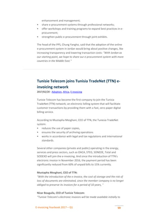 E-invoicing Yearbook 2017 – Q1 59
enhancement and management;
 share e-procurement systems through professional networks;
 offer workshops and training programs to expand best practices in e-
procurement;
 strengthen public e-procurement through joint exhibits.
The head of the PPS, Chung Yangho, said that the adoption of the online
e-procurement system in Jordan would bring about positive changes, like
increasing transparency and lowering transaction costs: "With Jordan as
our starting point, we hope to share our e-procurement system with more
countries in the Middle East."
Tunisie Telecom joins Tunisia TradeNet (TTN) e-
invoicing network
2017/02/20 - Adoption, Africa, E-invoicing
Tunisie Telecom has become the first company to join the Tunisia
TradeNet (TTN) network; an electronic billing system that will facilitate
customer transactions by providing them with a fast, zero-paper digital
billing service.
According to Mustapha Mezghani, CEO of TTN, the Tunesia TradeNet
system:
 reduces the use of paper copies,
 ensures the security of archiving operations
 works in accordance with legal and tax regulations and international
standards.
Several other companies (private and public) operating in the energy,
services and press sectors, such as OACA, STEG, SONEDE, Total and
SODEXO will join the e-invoicing. And since the introduction of TTN's
electronic invoice in November 2016, the payment period has been
significantly reduced from 60% of unpaid bills to 15% currently.
Mustapha Mezghani, CEO of TTN:
"With the introduction of the e-invoice, the cost of storage and the risk of
loss of documents are eliminated, since the member company is no longer
obliged to preserve its invoices for a period of 10 years, "
Nizar Bouguila, CEO of Tunisie Telecom:
“Tunisie Telecom's electronic invoices will be made available initially to
 