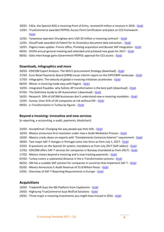 E-invoicing Yearbook 2017 – Q1 6
20/01 - FACe, the Spanish B2G e-invoicing Point of Entry, received 8 million e-invoices in 2016 - (link)
13/01 - TrueCommerce awarded PEPPOL Access Point Certification and place on CCS framework -
(link)
12/01 - Taiwanese operator Chunghwa wins USD 20 million e-invoicing contract! - (link)
12/01 - CloudTrade awarded US Patent for its Gramatica document data extraction. - (link)
10/01 - Pagero news update: Frence office, Primelog acquisition and Bouvet SAP integration - (link)
09/01 - EESPA annual general meeting well attended and achieved new goals for 2017 - (link)
09/01 - Data Interchange gains Government PEPPOL approval for CCS access - (link)
Downloads, infographics and more
30/03 - EDICOM Expert Analysis: The NHS E-procurement Strategy [download] - (link)
27/03 - Euro Retail Payments Board (ERPB) issues interim report on the EIPP/EBPP landscape - (link)
17/03 - Infographic: The velocity of global e-invoicing initiatives accelerates - (link)
06/03 - Movie: e-invoicing made easy with Pagero - (link)
10/03 - Integrated Payables: why holistic AP transformation is the best path [download] - (link)
07/02 - The Definitive Guide to AP Automation [ download] - (link)
16/01 - Research: 50% of LATAM businesses don’t understand new e-invoicing mandates - (link)
12/01 - Survey: Over 41% of UK companies at risk without EDI - (link)
09/01 - e-Transformation in Turkey by figures - (link)
Beyond e-invoicing: innovative and new services
[e-reporting, e-accounting, e-audit, payments, blockchain]
23/03 - AcceptEmail: Changing the way people pay their bills - (link)
16/03 - Mexico announces first resolution under new e-Audit Mediation Process - (link)
10/03 - Mexico cracks down on exports with “Complemento Comercio Exterior” requirement - (link)
28/02 - Two major SAF-T changes in Portugal come into force as from July 1, 2017 - (link)
23/02 - 8 questions on the Spanish SII system, mandatory as from July 2017 [SAP addon] - (link)
17/02 - EDICOM offers SAF-T services for companies in Norway (mandated as from 2017) - (link)
17/02 - Mexico moves beyond e-invoicing and is now tracking payments - (link)
07/02 - Turkey covers a substantial distance in the e-Transformation process - (link)
06/02 - SNI has a scalable SAP solution for companies in countries that implement SAF-T - (link)
03/02 - Mexico Announces E-Audit Revenue of 55.8 Million Pesos - (link)
23/01 - Overview of SAF-T Reporting Requirements in Europe - (link)
Acquisitions
10/03 - Tradeshift buys the IBX Platform from CapGemini - (link)
24/02 - HighJump TrueCommerce buys RedTail Solutions - (link)
24/01 - Three major e-invoicing investments you might have missed in 2016 - (link)
 