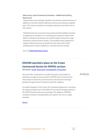 E-invoicing Yearbook 2017 – Q1 62
Adam Jones, head of Commercial Products – Middle East & Africa,
Mastercard:
“Organizations are striving for liquidity in all elements of their business, in
addition to this their need for efficiency and security continues to gather
pace. This means innovators are looking to bring the next dimension to
the market.”
“At Mastercard, we are proud to have partnered with a fellow innovator
in Swipezoom to introduce an e-invoicing and e-payment solution that
delivers cash flow improvements to small & medium enterprises, large
corporates and government entities. This workflow driven approach to
supplier relations promises to benefit all in the value chain, while
satisfying those needs for efficiency, cash flow and cost savings,”
Source: TradeArabia News Service
EDICOM awarded a place on the Crown
Commercial Service for PEPPOL services
2017/01/30 - Europe, Government, Interoperability, Procurement
The aim of this Framework is to enable UK public sector bodies to
efficiently manage the procurement of PEPPOL Access Point Services.
These allow for electronic communication and document exchange
between the government institutions and their suppliers.
For public Hospitals in UK (Trusts), the Framework Agreement is the basis
for implementing the part of the NHS e-Procurement Strategy related to
the PEPPOL business document exchange. The adoption of PEPPOL
standards enhances interoperability and requires the use of a single
standard.
Source
 
