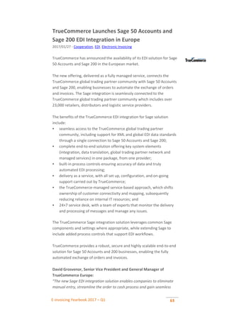 E-invoicing Yearbook 2017 – Q1 63
TrueCommerce Launches Sage 50 Accounts and
Sage 200 EDI Integration in Europe
2017/01/27 - Cooperation, EDI, Electronic Invoicing
TrueCommerce has announced the availability of its EDI solution for Sage
50 Accounts and Sage 200 in the European market.
The new offering, delivered as a fully managed service, connects the
TrueCommerce global trading partner community with Sage 50 Accounts
and Sage 200, enabling businesses to automate the exchange of orders
and invoices. The Sage integration is seamlessly connected to the
TrueCommerce global trading partner community which includes over
23,000 retailers, distributors and logistic service providers.
The benefits of the TrueCommerce EDI integration for Sage solution
include:
 seamless access to the TrueCommerce global trading partner
community, including support for XML and global EDI data standards
through a single connection to Sage 50 Accounts and Sage 200;
 complete end-to-end solution offering key system elements
(integration, data translation, global trading partner network and
managed services) in one package, from one provider;
 built-in process controls ensuring accuracy of data and truly
automated EDI processing;
 delivery as a service, with all set up, configuration, and on-going
support carried out by TrueCommerce;
 the TrueCommerce-managed service-based approach, which shifts
ownership of customer connectivity and mapping, subsequently
reducing reliance on internal IT resources; and
 24×7 service desk, with a team of experts that monitor the delivery
and processing of messages and manage any issues.
The TrueCommerce Sage integration solution leverages common Sage
components and settings where appropriate, while extending Sage to
include added process controls that support EDI workflows.
TrueCommerce provides a robust, secure and highly scalable end-to-end
solution for Sage 50 Accounts and 200 businesses, enabling the fully
automated exchange of orders and invoices.
David Grosvenor, Senior Vice President and General Manager of
TrueCommerce Europe:
“The new Sage EDI integration solution enables companies to eliminate
manual entry, streamline the order to cash process and gain seamless
 