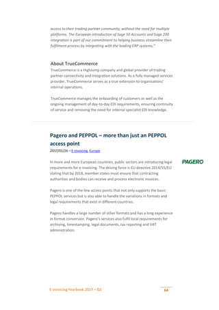E-invoicing Yearbook 2017 – Q1 64
access to their trading partner community; without the need for multiple
platforms. The European introduction of Sage 50 Accounts and Sage 200
integration is part of our commitment to helping business streamline their
fulfilment process by integrating with the leading ERP systems,”
About TrueCommerce
TrueCommerce is a HighJump company and global provider of trading
partner connectivity and integration solutions. As a fully managed services
provider, TrueCommerce serves as a true extension to organisations’
internal operations.
TrueCommerce manages the onboarding of customers as well as the
ongoing management of day-to-day EDI requirements, ensuring continuity
of service and removing the need for internal specialist EDI knowledge.
Pagero and PEPPOL – more than just an PEPPOL
access point
2017/01/26 – E-invoicing, Europe
In more and more European countries, public sectors are introducing legal
requirements for e-invoicing. The driving force is EU directive 2014/55/EU
stating that by 2018, member states must ensure that contracting
authorities and bodies can receive and process electronic invoices.
Pagero is one of the few access points that not only supports the basic
PEPPOL services but is also able to handle the variations in formats and
legal requirements that exist in different countries.
Pagero handles a large number of other formats and has a long experience
in format conversion. Pagero’s services also fulfil local requirements for
archiving, timestamping, legal documents, tax reporting and VAT
administration.
 