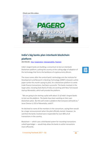 E-invoicing Yearbook 2017 – Q1 65
Check out this video:
India’s big banks plan interbank blockchain
platform
2017/01/26 - Asia, Cooperation, Interoperability, Payment
India’s largest banks are building a consortium to test an interbank
blockchain platform, putting the country at the cutting edge of adoption of
the technology that forms the backbone of cryptocurrency Bitcoin.
The move comes after the central bank’s technology arm the Institute for
Development and Research in Banking Technology (IDRBT) released a white
paper earlier this month saying its pilot, for a blockchain platform to settle
trade finance transactions, had been successful. The banks involved in the
larger pilot, including State Bank of India are working with New York-based
startup MonetaGo, which will provide the platform.
“We are going to be starting a pilot with about 15 of India’s largest banks
to test out the platform. The banks have been working on their own
blockchain pilots. But this will create a platform that everyone will build on,”
Jesse Chenar d, CEO of MonetaGo, told ET.
He declined to name all the members in the consortium, saying there would
be a larger announcement when the pilot officially started. However, he
said that the banks involved were responsible for over 80% of all
transactions in the country.
Blockchain — which uses a distributed system for recording transactions
called hyperledger — would help allow the banks to settle transactions
more efficiently.
 