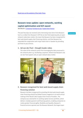 E-invoicing Yearbook 2017 – Q1 66
Read more at the website of the India Times
Basware news update: open networks, working
capital optimisation and SCF award
2017/01/23 - E-invoicing, Purchase-to-pay, Supply Chain Finance
The past few days we received some interesting news items from Basware.
Such as a video from Basware’s SVP Ad van der Poel explaning why an open
network really does matter; the news that Basware has been recognized for
best web-based supply chain financing solution, and that Basware has
expanded the cooperation with major hotel chain in Sweden by providing
purchase to pay services.
1. Ad van der Poel – thought leader video
The value of the network comes from leveraging the data processed in
the network when e.g. facilitating a payment. Watch how Basware’s Ad
van der Poel explains why an open network does matter.
2. Basware recognized for best web-based supply chain
financing solution
Basware has been recognized for providing the best web-based supply
chain financing solution by Global Finance magazine in its tenth annual
ranking of the World’s Best Supply Chain Finance Providers. The
company was selected for its working capital services portfolio, which
delivers multiple payment and financing options, enabling companies to
realize greater financial agility, flexibility and liquidity. Basware’s
financial services operate over the Basware Network, the largest open
 