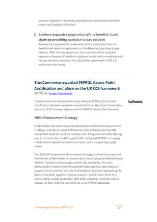 E-invoicing Yearbook 2017 – Q1 67
business network in the world, providing easy collaboration between
buyers and suppliers of all sizes.
3. Basware expands cooperation with a Swedish hotel
chain by providing purchase to pay services
Basware has expanded its cooperation with a major hotel chain in
Sweden and signed an agreement on the delivery of purchase to pay
services. With the new agreement, the customer will be using the
services on Basware's flexible cloud-based Alusta platform and expands
the use into new countries. The value of the agreement is EUR 1.4
million over four years.
TrueCommerce awarded PEPPOL Access Point
Certification and place on the UK CCS framework
2017/01/13 - Europe, Procurement
TrueCommerce UK announced to have achieved PEPPOL Access Point
Certification and been awarded a coveted place on the Crown Commercial
Services (CCS) Framework Agreement for PEPPOL Access Point Services.
NHS eProcurement Strategy
In April 2014, the Department of Health published the NHS eProcurement
strategy, to deliver increased efficiencies and ultimately save the NHS
money that could be spent on frontline care. A key element of the strategy
was to mandate the use of the global GS1 coding and PEPPOL messaging
standards throughout the healthcare sector and its supporting supply
chains.
The 2014 UK Government eProcurement Strategy outlined the scope and
timeline for all NHS bodies to move to electronic trading facilitated by both
PEPPOL Transport infrastructure and the GS1 standards. The years
following the release of the eProcurement Strategy have seen dramatic
progress of this scheme, with the final deadlines now fast approaching. By
March 31st 2018, suppliers must be ready to receive orders from NHS
access points, and by September 30th 2018, all parties must be ready to
manage all their ordering and invoicing using PEPPOL standards.
 