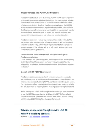 E-invoicing Yearbook 2017 – Q1 68
TrueCommerce and PEPPOL Certification
TrueCommerce has built upon its existing PEPPOL health sector experience
in Denmark to provide a reliable and proficient electronic trading solution
for both NHS trusts and suppliers to enable them to meet the 2017 NHS
eProcurement strategy deadline. TrueCommerce’s place on the PEPPOL
Access Point Services Framework Agreement and its PEPPOL Access Point
Certification means TrueCommerce has the ability to electronically transfer
business-critical documents such as orders and invoices between NHS
trusts and their suppliers via an accredited and compliant solution.
TrueCommerce’s many years of experience will ensure the rollout of its
electronic trading solution to the UK healthcare sector will be completed
smoothly and efficiently, whilst the all-important and often overlooked
ongoing support of the solution will be in safe hands with the UK’s most
comprehensive managed service.
David Grosvenor, Senior Vice President and General Manager of
TrueCommerce Europe:
“TrueCommerce has spent many years perfecting our public sector offering
for the Danish Healthcare sector, and we are now pleased to have the
opportunity to offer that depth of experience to the NHS and their suppliers
in the UK.”
One of only 19 PEPPOL providers
TrueCommerce represents one of only nineteen companies awarded a
place on the PEPPOL Access Point Services Framework. TrueCommerce has
extensive experience of utilising PEPPOL standards within the public sector.
Our combination of UK knowhow and Danish experience allows us to help
the NHS deliver on its original promise of saving costs within procurement.
Whilst other public sector contracting bodies have not yet been mandated
to use the PEPPOL standard as the NHS have, the PEPPOL Access Point
Services Framework Agreement will provide them with a route to comply
with Directive 2014/55/EU of the European Parliament.
Taiwanese operator Chunghwa wins USD 20
million e-invoicing contract!
2017/01/12 - Asia, E-invoicing, Government
 