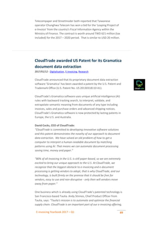 E-invoicing Yearbook 2017 – Q1 69
Telecompaper and StreetInsider both reported that Taiwanese
operator Chunghwa Telecom has won a bid for the 'Leaping Project of
e-Invoice' from the country's Fiscal Information Agency within the
Ministry of Finance. The contract is worth around TWD 621 million (tax
included) for the 2017 – 2020 period. That is similar to USD 20 million.
CloudTrade awarded US Patent for its Gramatica
document data extraction
2017/01/12 - Digitalisation, E-invoicing, Research
CloudTrade announced that its proprietary document data extraction
software ‘Gramatica’ has been awarded a patent by the U.S. Patent and
Trademark Office (U.S. Patent No. US 20130318110 A1).
CloudTrade’s Gramatica software uses unique artificial intelligence (AI)
rules with backward tracking search, to interpret, validate, and
extrapolate semantic meaning from documents of any type including
invoices, sales and purchase orders and advanced shipping notices.
CloudTrade’s Gramatica software is now protected by lasting patents in
Europe, the U.S. and Australia.
David Cocks, CEO of CloudTrade:
“CloudTrade is committed to developing innovative software solutions
and this patent demonstrates the novelty of our approach to document
data extraction. We have solved an old problem of how to get a
computer to interpret a human-readable document by matching
patterns using AI. That means we can automate document processing
saving time, money and paper.”
“80% of all invoicing in the U.S. is still paper-based, so we are extremely
excited to bring our unique approach to the U.S. At CloudTrade, we
recognize that the biggest obstacle to e-invoicing and e-document
processing is getting vendors to adopt, that is why CloudTrade, and our
technology, is built firmly on the premise that it should be free for
vendors, easy to use and non-disruptive - only then will vendors move
away from paper.”
One business which is already using CloudTrade's patented technology is
San Francisco-based Taulia. Andy Stinnes, Chief Product Officer from
Taulia, says: "Taulia's mission is to automate and optimize the financial
supply chain. CloudTrade is an important part of our e-invoicing offering,
 