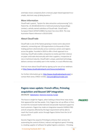 E-invoicing Yearbook 2017 – Q1 70
and helps moves companies from a manual, paper-based approach to a
simple, electronic way of doing business."
More information
CloudTrade’s patent, “System for data extraction and processing” (U.S.
Patent No. US 20130318110 A1) is held exclusively by Keywordlogic
Limited, a wholly owned subsidiary of CloudTrade. CloudTrade’s
European Patent (EP2671190B1) has been live since 2014. The new
Australian Patent reference is 2012213242.
About CloudTrade
CloudTrade is one of the fastest growing e-invoice and e-document
networks, connecting over 120 organisations to thousands of their
trading partners electronically across numerous sectors and regions
across the globe. Founded in 2010 to offer a fresh approach to e-
invoicing, CloudTrade enables companies to evolve past their reliance
on paper and trade electronically with their suppliers, irrespective of
size or technical maturity. CloudTrade’s unique, patented technology,
delivers services not widely seen in the market, in a cost-effective way.
Find out more about CloudTrade by signing up for one of our webinars
at http://www.cloudtradenetwork.com/resources/webinars
For further information go to: http://www.cloudtradenetwork.com/ or
contact Nick Jones; 07832 115362, nick.jones@cloud-trade.com.
Pagero news update: French office, Primelog
acquisition and Bouvet SAP integration
2017/01/10 - Digitalisation, Electronic Invoicing, Europe
The future is bright for Pagero, when looking at these three news items
that appeared the last few weeks. First, Pagero has set up offices in Paris
to meet the increased market demand and provide improved support to
local customers. Pagero has made an integration towards CHORUS PRO
and all companies affected by the legal requirement will be able to
reach the French public sector through Pagero Online from the 1st of
January 2017.
Second, Pagero has acquires Primelog to enhance their services for
automating the control of direct, indirect and logistical spend. Primelog
is a leading supplier of software for global logistics solutions – Primelog
 