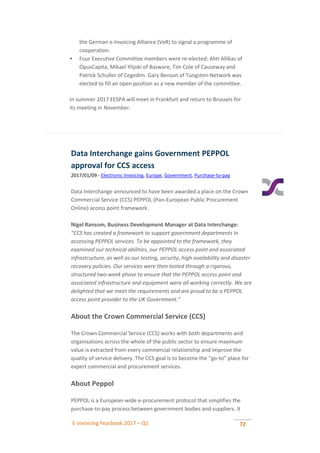 E-invoicing Yearbook 2017 – Q1 72
the German e-Invoicing Alliance (VeR) to signal a programme of
cooperation.
 Four Executive Committee members were re-elected: Ahti Allikas of
OpusCapita, Mikael Ylijoki of Basware, Tim Cole of Causeway and
Patrick Schuller of Cegedim. Gary Benson of Tungsten-Network was
elected to fill an open position as a new member of the committee.
In summer 2017 EESPA will meet in Frankfurt and return to Brussels for
its meeting in November.
Data Interchange gains Government PEPPOL
approval for CCS access
2017/01/09 - Electronic Invoicing, Europe, Government, Purchase-to-pay
Data Interchange announced to have been awarded a place on the Crown
Commercial Service (CCS) PEPPOL (Pan-European Public Procurement
Online) access point framework.
Nigel Ransom, Business Development Manager at Data Interchange:
“CCS has created a framework to support government departments in
accessing PEPPOL services. To be appointed to the framework, they
examined our technical abilities, our PEPPOL access point and associated
infrastructure, as well as our testing, security, high availability and disaster
recovery policies. Our services were then tested through a rigorous,
structured two-week phase to ensure that the PEPPOL access point and
associated infrastructure and equipment were all working correctly. We are
delighted that we meet the requirements and are proud to be a PEPPOL
access point provider to the UK Government.”
About the Crown Commercial Service (CCS)
The Crown Commercial Service (CCS) works with both departments and
organisations across the whole of the public sector to ensure maximum
value is extracted from every commercial relationship and improve the
quality of service delivery. The CCS goal is to become the “go-to” place for
expert commercial and procurement services.
About Peppol
PEPPOL is a European-wide e-procurement protocol that simplifies the
purchase-to-pay process between government bodies and suppliers. It
 